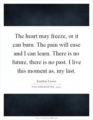 The heart may freeze, or it can burn. The pain will ease and I can learn. There is no future, there is no past. I live this moment as, my last Picture Quote #1