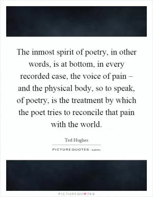 The inmost spirit of poetry, in other words, is at bottom, in every recorded case, the voice of pain – and the physical body, so to speak, of poetry, is the treatment by which the poet tries to reconcile that pain with the world Picture Quote #1