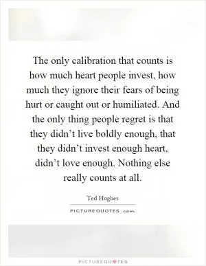 The only calibration that counts is how much heart people invest, how much they ignore their fears of being hurt or caught out or humiliated. And the only thing people regret is that they didn’t live boldly enough, that they didn’t invest enough heart, didn’t love enough. Nothing else really counts at all Picture Quote #1