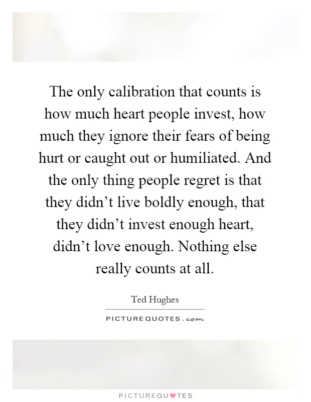 The only calibration that counts is how much heart people invest, how much they ignore their fears of being hurt or caught out or humiliated. And the only thing people regret is that they didn't live boldly enough, that they didn't invest enough heart, didn't love enough. Nothing else really counts at all Picture Quote #1