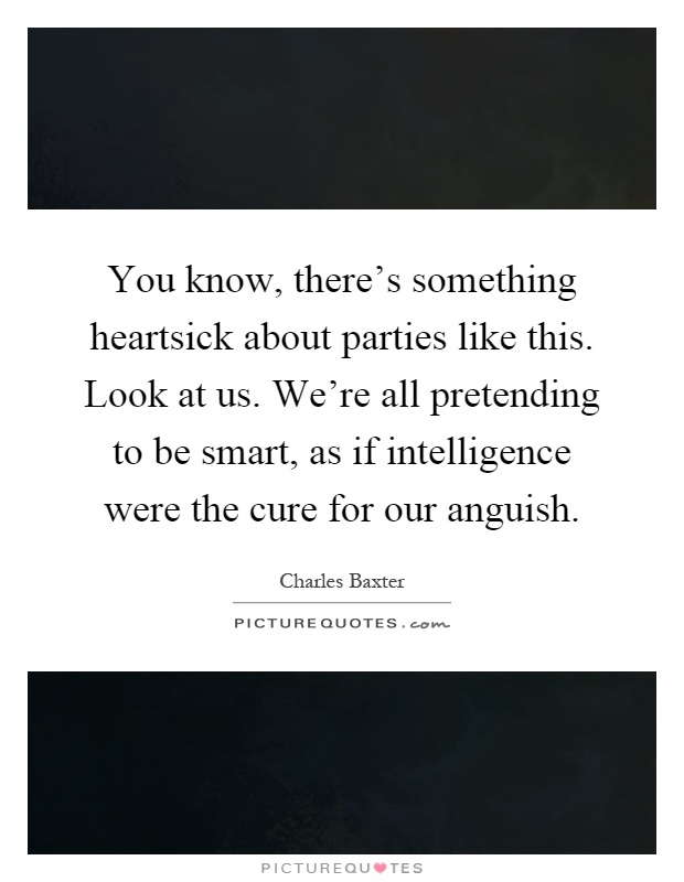 You know, there's something heartsick about parties like this. Look at us. We're all pretending to be smart, as if intelligence were the cure for our anguish Picture Quote #1