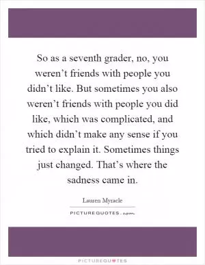 So as a seventh grader, no, you weren’t friends with people you didn’t like. But sometimes you also weren’t friends with people you did like, which was complicated, and which didn’t make any sense if you tried to explain it. Sometimes things just changed. That’s where the sadness came in Picture Quote #1