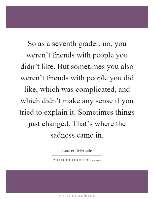 So as a seventh grader, no, you weren't friends with people you didn't like. But sometimes you also weren't friends with people you did like, which was complicated, and which didn't make any sense if you tried to explain it. Sometimes things just changed. That's where the sadness came in Picture Quote #1