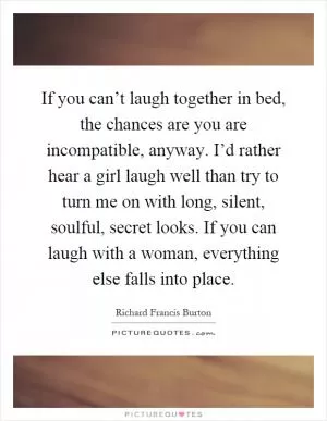 If you can’t laugh together in bed, the chances are you are incompatible, anyway. I’d rather hear a girl laugh well than try to turn me on with long, silent, soulful, secret looks. If you can laugh with a woman, everything else falls into place Picture Quote #1