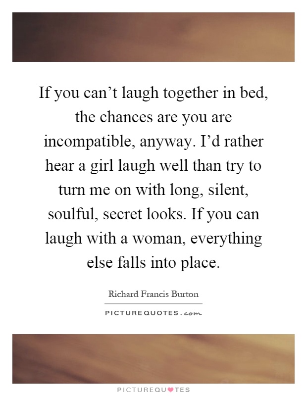 If you can't laugh together in bed, the chances are you are incompatible, anyway. I'd rather hear a girl laugh well than try to turn me on with long, silent, soulful, secret looks. If you can laugh with a woman, everything else falls into place Picture Quote #1