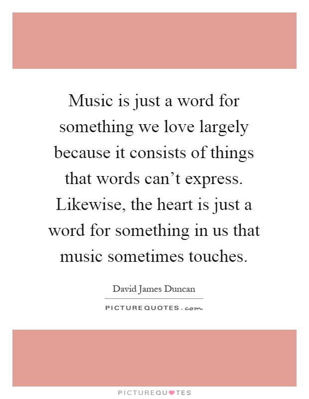 Music is just a word for something we love largely because it consists of things that words can't express. Likewise, the heart is just a word for something in us that music sometimes touches Picture Quote #1