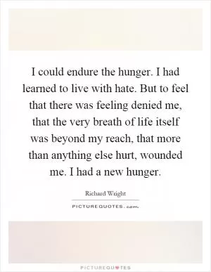 I could endure the hunger. I had learned to live with hate. But to feel that there was feeling denied me, that the very breath of life itself was beyond my reach, that more than anything else hurt, wounded me. I had a new hunger Picture Quote #1
