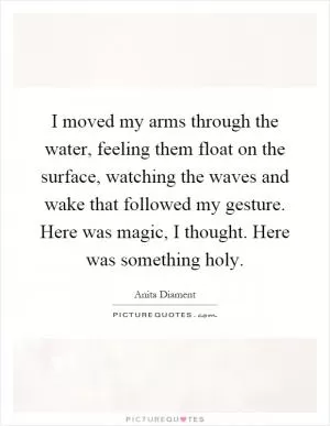 I moved my arms through the water, feeling them float on the surface, watching the waves and wake that followed my gesture. Here was magic, I thought. Here was something holy Picture Quote #1