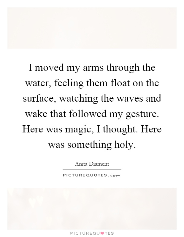 I moved my arms through the water, feeling them float on the surface, watching the waves and wake that followed my gesture. Here was magic, I thought. Here was something holy Picture Quote #1