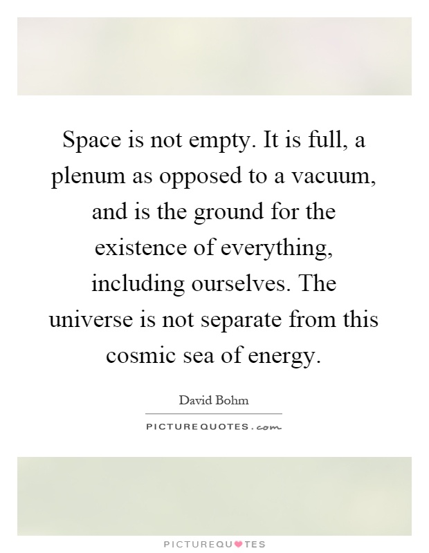 Space is not empty. It is full, a plenum as opposed to a vacuum, and is the ground for the existence of everything, including ourselves. The universe is not separate from this cosmic sea of energy Picture Quote #1