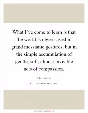What I’ve come to learn is that the world is never saved in grand messianic gestures, but in the simple accumulation of gentle, soft, almost invisible acts of compassion Picture Quote #1