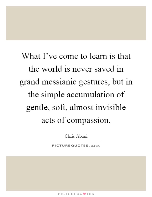 What I've come to learn is that the world is never saved in grand messianic gestures, but in the simple accumulation of gentle, soft, almost invisible acts of compassion Picture Quote #1