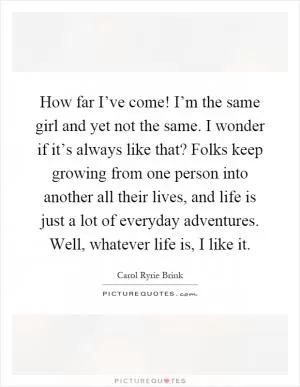 How far I’ve come! I’m the same girl and yet not the same. I wonder if it’s always like that? Folks keep growing from one person into another all their lives, and life is just a lot of everyday adventures. Well, whatever life is, I like it Picture Quote #1