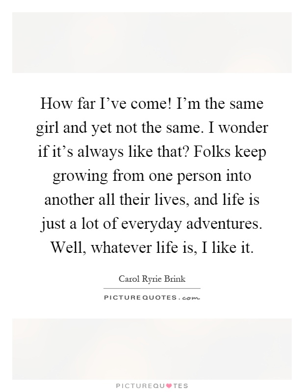 How far I've come! I'm the same girl and yet not the same. I wonder if it's always like that? Folks keep growing from one person into another all their lives, and life is just a lot of everyday adventures. Well, whatever life is, I like it Picture Quote #1