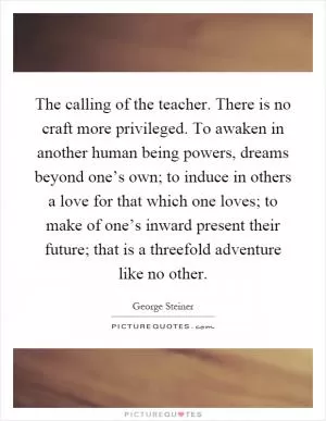 The calling of the teacher. There is no craft more privileged. To awaken in another human being powers, dreams beyond one’s own; to induce in others a love for that which one loves; to make of one’s inward present their future; that is a threefold adventure like no other Picture Quote #1