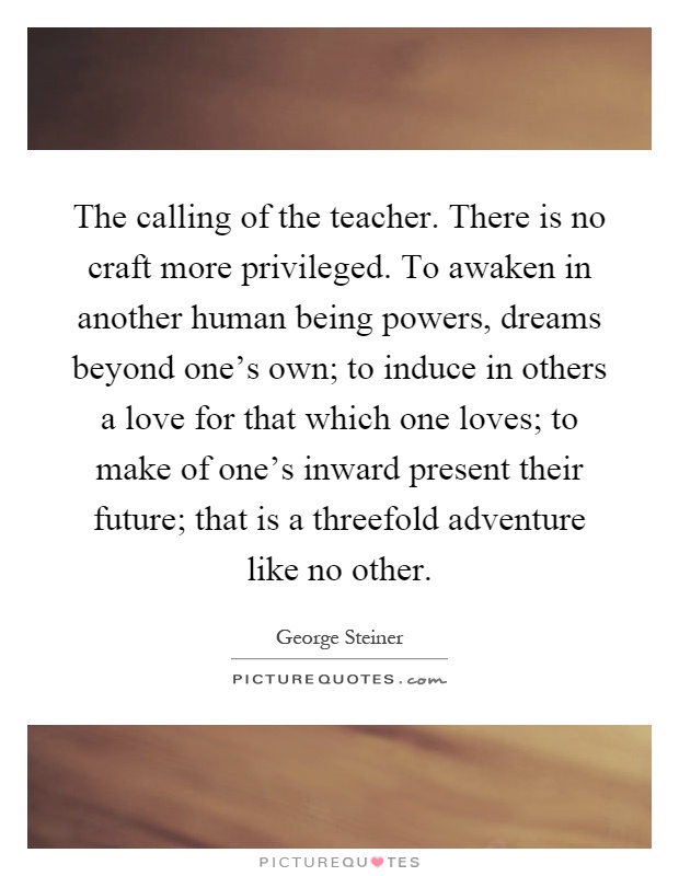 The calling of the teacher. There is no craft more privileged. To awaken in another human being powers, dreams beyond one's own; to induce in others a love for that which one loves; to make of one's inward present their future; that is a threefold adventure like no other Picture Quote #1