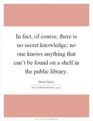 In fact, of course, there is no secret knowledge; no one knows anything that can’t be found on a shelf in the public library Picture Quote #1