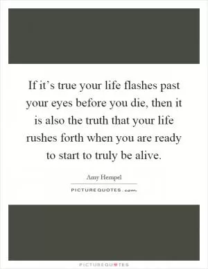 If it’s true your life flashes past your eyes before you die, then it is also the truth that your life rushes forth when you are ready to start to truly be alive Picture Quote #1