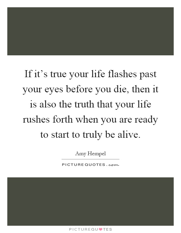 If it's true your life flashes past your eyes before you die, then it is also the truth that your life rushes forth when you are ready to start to truly be alive Picture Quote #1