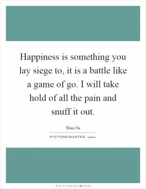 Happiness is something you lay siege to, it is a battle like a game of go. I will take hold of all the pain and snuff it out Picture Quote #1