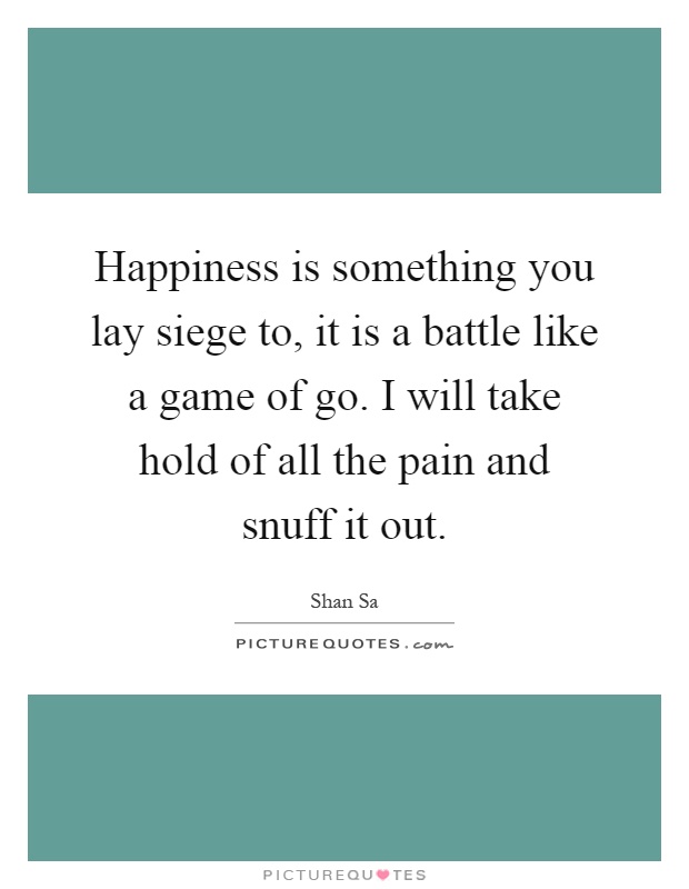 Happiness is something you lay siege to, it is a battle like a game of go. I will take hold of all the pain and snuff it out Picture Quote #1