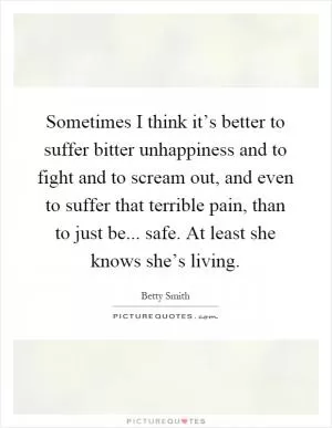 Sometimes I think it’s better to suffer bitter unhappiness and to fight and to scream out, and even to suffer that terrible pain, than to just be... safe. At least she knows she’s living Picture Quote #1