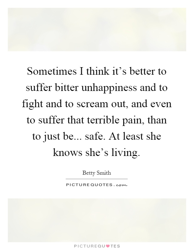 Sometimes I think it's better to suffer bitter unhappiness and to fight and to scream out, and even to suffer that terrible pain, than to just be... safe. At least she knows she's living Picture Quote #1