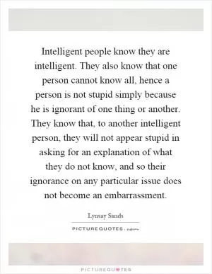 Intelligent people know they are intelligent. They also know that one person cannot know all, hence a person is not stupid simply because he is ignorant of one thing or another. They know that, to another intelligent person, they will not appear stupid in asking for an explanation of what they do not know, and so their ignorance on any particular issue does not become an embarrassment Picture Quote #1