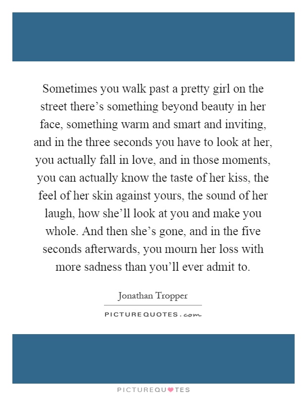 Sometimes you walk past a pretty girl on the street there's something beyond beauty in her face, something warm and smart and inviting, and in the three seconds you have to look at her, you actually fall in love, and in those moments, you can actually know the taste of her kiss, the feel of her skin against yours, the sound of her laugh, how she'll look at you and make you whole. And then she's gone, and in the five seconds afterwards, you mourn her loss with more sadness than you'll ever admit to Picture Quote #1