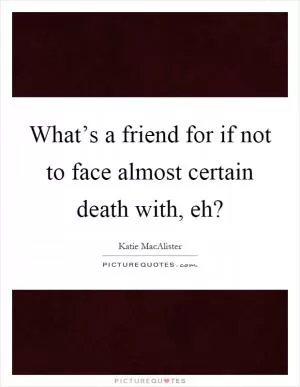 What’s a friend for if not to face almost certain death with, eh? Picture Quote #1