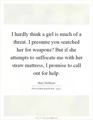 I hardly think a girl is much of a threat. I presume you searched her for weapons? But if she attempts to suffocate me with her straw mattress, I promise to call out for help Picture Quote #1