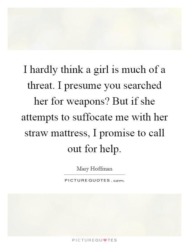I hardly think a girl is much of a threat. I presume you searched her for weapons? But if she attempts to suffocate me with her straw mattress, I promise to call out for help Picture Quote #1