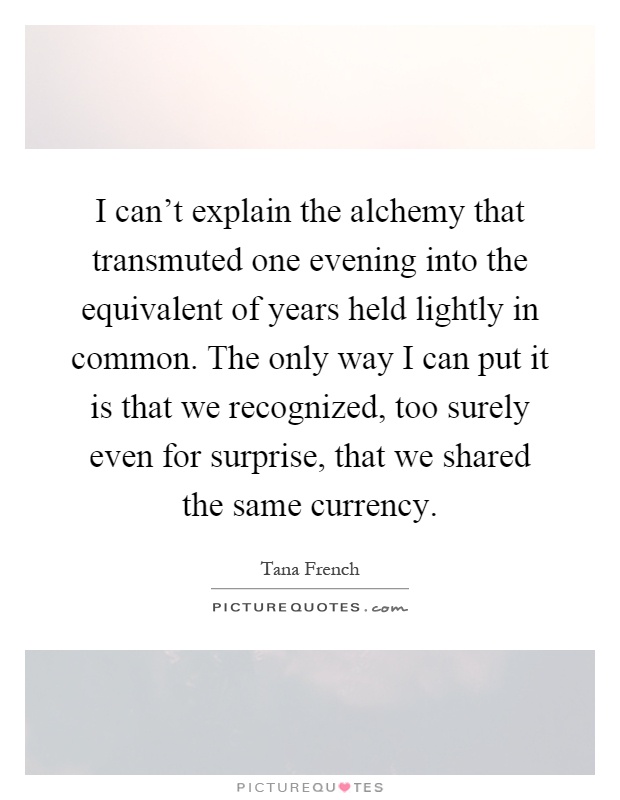 I can't explain the alchemy that transmuted one evening into the equivalent of years held lightly in common. The only way I can put it is that we recognized, too surely even for surprise, that we shared the same currency Picture Quote #1