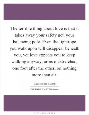 The terrible thing about love is that it takes away your safety net, your balancing pole. Even the tightrope you walk upon will disappear beneath you, yet love expects you to keep walking anyway, arms outstretched, one foot after the other, on nothing more than air Picture Quote #1