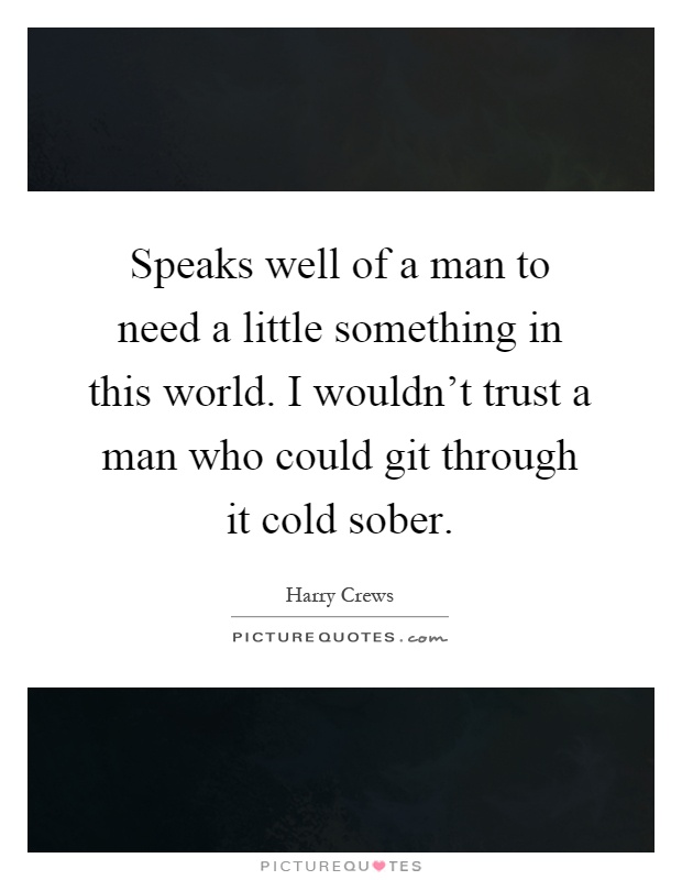 Speaks well of a man to need a little something in this world. I wouldn't trust a man who could git through it cold sober Picture Quote #1