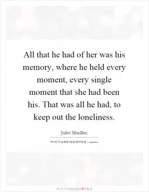 All that he had of her was his memory, where he held every moment, every single moment that she had been his. That was all he had, to keep out the loneliness Picture Quote #1