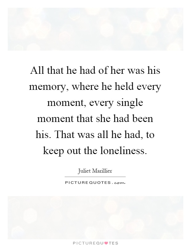 All that he had of her was his memory, where he held every moment, every single moment that she had been his. That was all he had, to keep out the loneliness Picture Quote #1