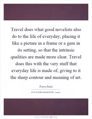 Travel does what good novelists also do to the life of everyday, placing it like a picture in a frame or a gem in its setting, so that the intrinsic qualities are made more clear. Travel does this with the very stuff that everyday life is made of, giving to it the sharp contour and meaning of art Picture Quote #1