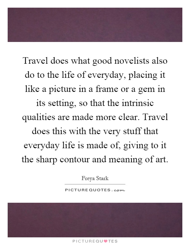 Travel does what good novelists also do to the life of everyday, placing it like a picture in a frame or a gem in its setting, so that the intrinsic qualities are made more clear. Travel does this with the very stuff that everyday life is made of, giving to it the sharp contour and meaning of art Picture Quote #1