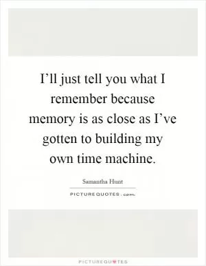 I’ll just tell you what I remember because memory is as close as I’ve gotten to building my own time machine Picture Quote #1