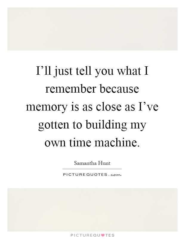 I'll just tell you what I remember because memory is as close as I've gotten to building my own time machine Picture Quote #1