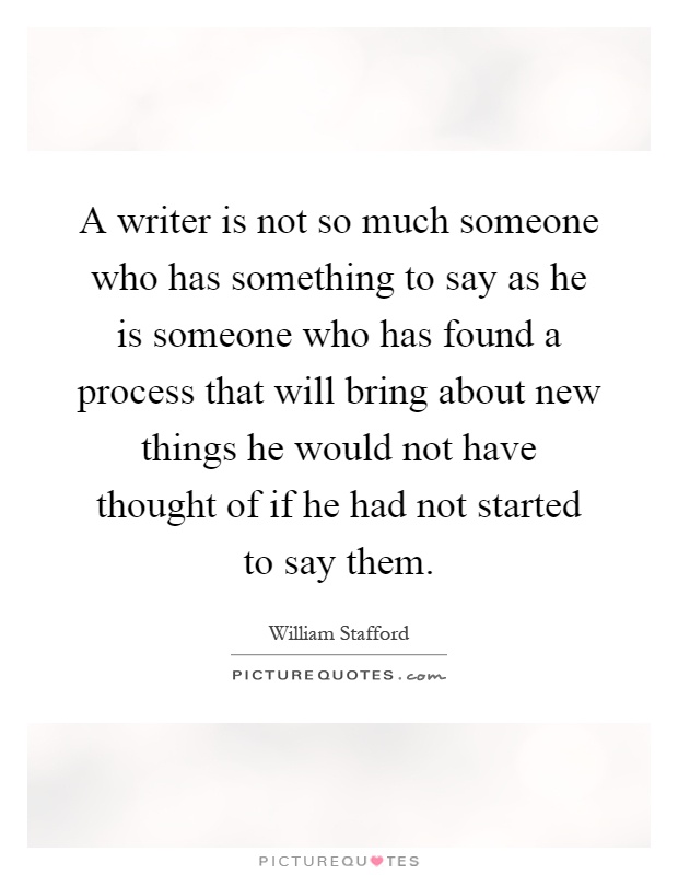 A writer is not so much someone who has something to say as he is someone who has found a process that will bring about new things he would not have thought of if he had not started to say them Picture Quote #1