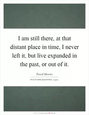 I am still there, at that distant place in time, I never left it, but live expanded in the past, or out of it Picture Quote #1