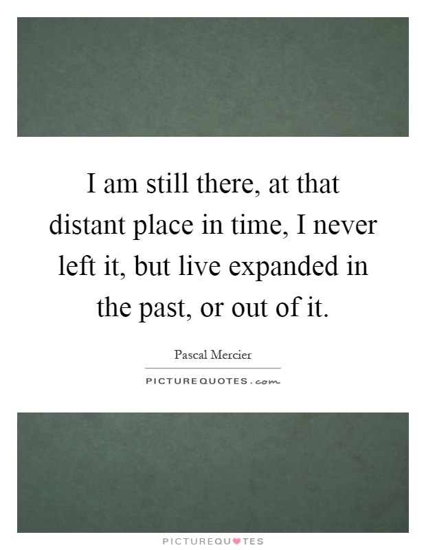 I am still there, at that distant place in time, I never left it, but live expanded in the past, or out of it Picture Quote #1