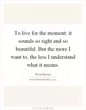 To live for the moment: it sounds so right and so beautiful. But the more I want to, the less I understand what it means Picture Quote #1