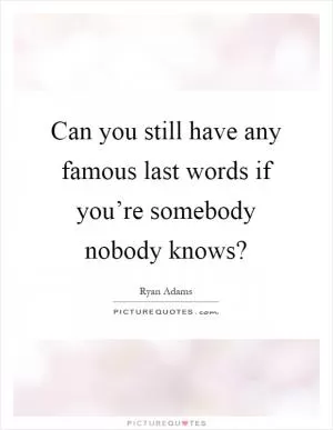 Can you still have any famous last words if you’re somebody nobody knows? Picture Quote #1