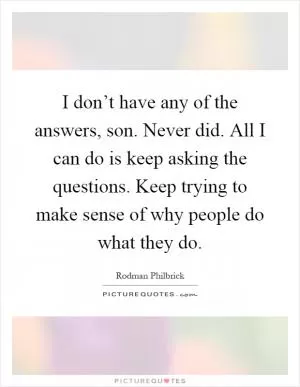 I don’t have any of the answers, son. Never did. All I can do is keep asking the questions. Keep trying to make sense of why people do what they do Picture Quote #1