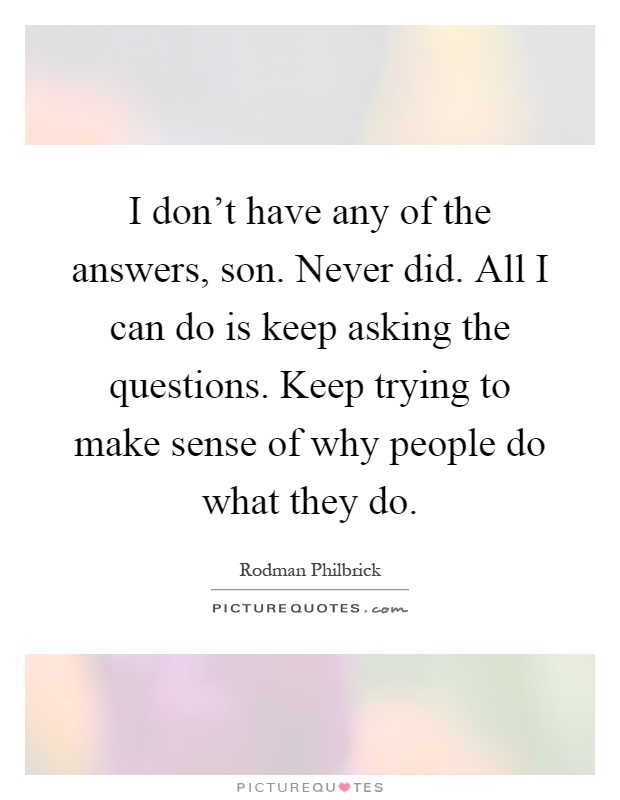 I don't have any of the answers, son. Never did. All I can do is keep asking the questions. Keep trying to make sense of why people do what they do Picture Quote #1