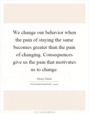 We change our behavior when the pain of staying the same becomes greater than the pain of changing. Consequences give us the pain that motivates us to change Picture Quote #1