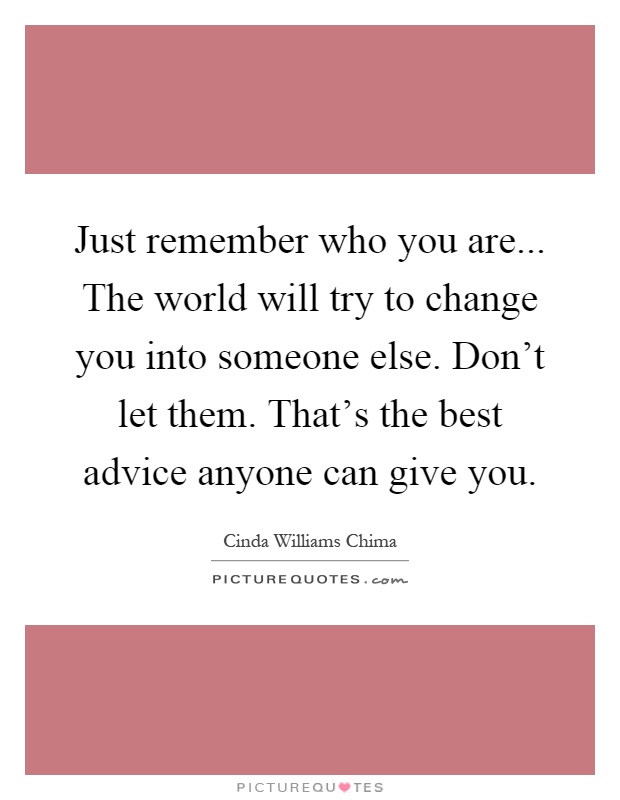 Just remember who you are... The world will try to change you into someone else. Don't let them. That's the best advice anyone can give you Picture Quote #1